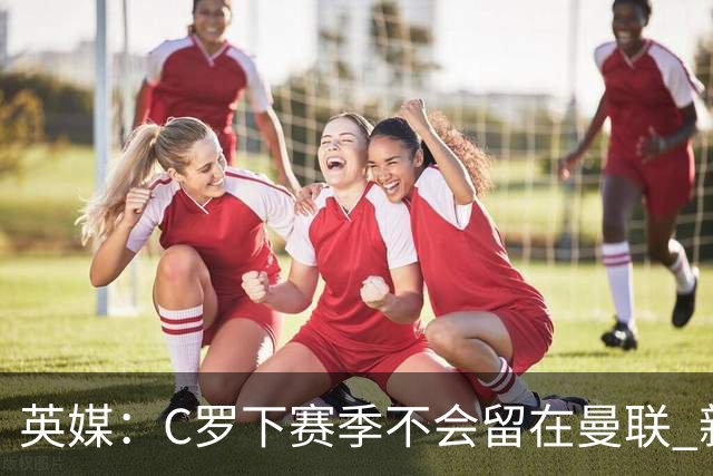 英媒：C罗下赛季不会留在曼联 新任主帅不会留他